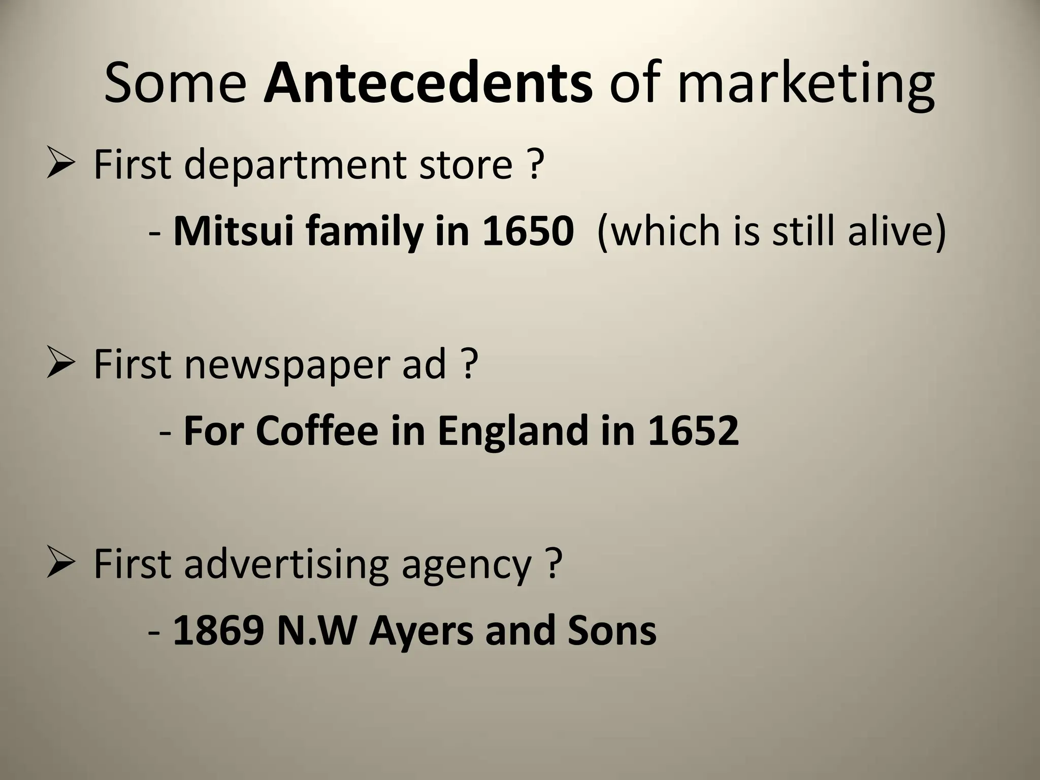 Some Antecedents of marketing
 First department store ?
- Mitsui family in 1650 (which is still alive)
 First newspaper ad ?
- For Coffee in England in 1652
 First advertising agency ?
- 1869 N.W Ayers and Sons
 