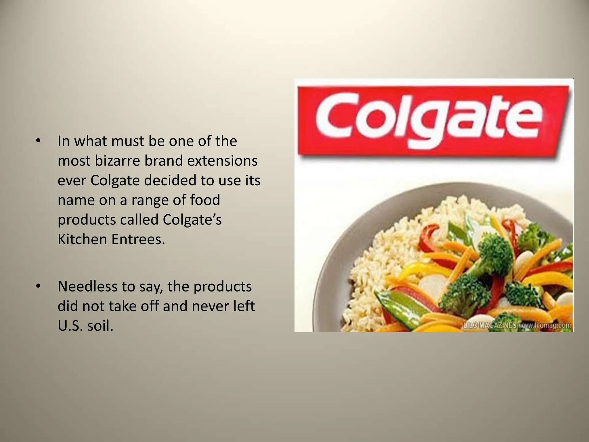 • In what must be one of the
most bizarre brand extensions
ever Colgate decided to use its
name on a range of food
products called Colgate’s
Kitchen Entrees.
• Needless to say, the products
did not take off and never left
U.S. soil.
 