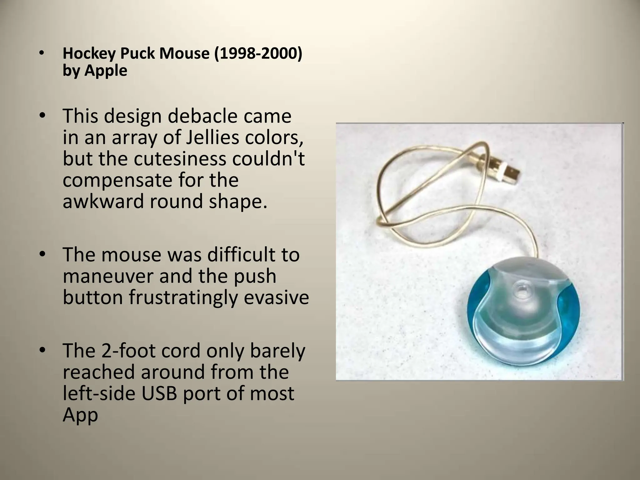 • Hockey Puck Mouse (1998-2000)
by Apple
• This design debacle came
in an array of Jellies colors,
but the cutesiness couldn't
compensate for the
awkward round shape.
• The mouse was difficult to
maneuver and the push
button frustratingly evasive
• The 2-foot cord only barely
reached around from the
left-side USB port of most
App
 