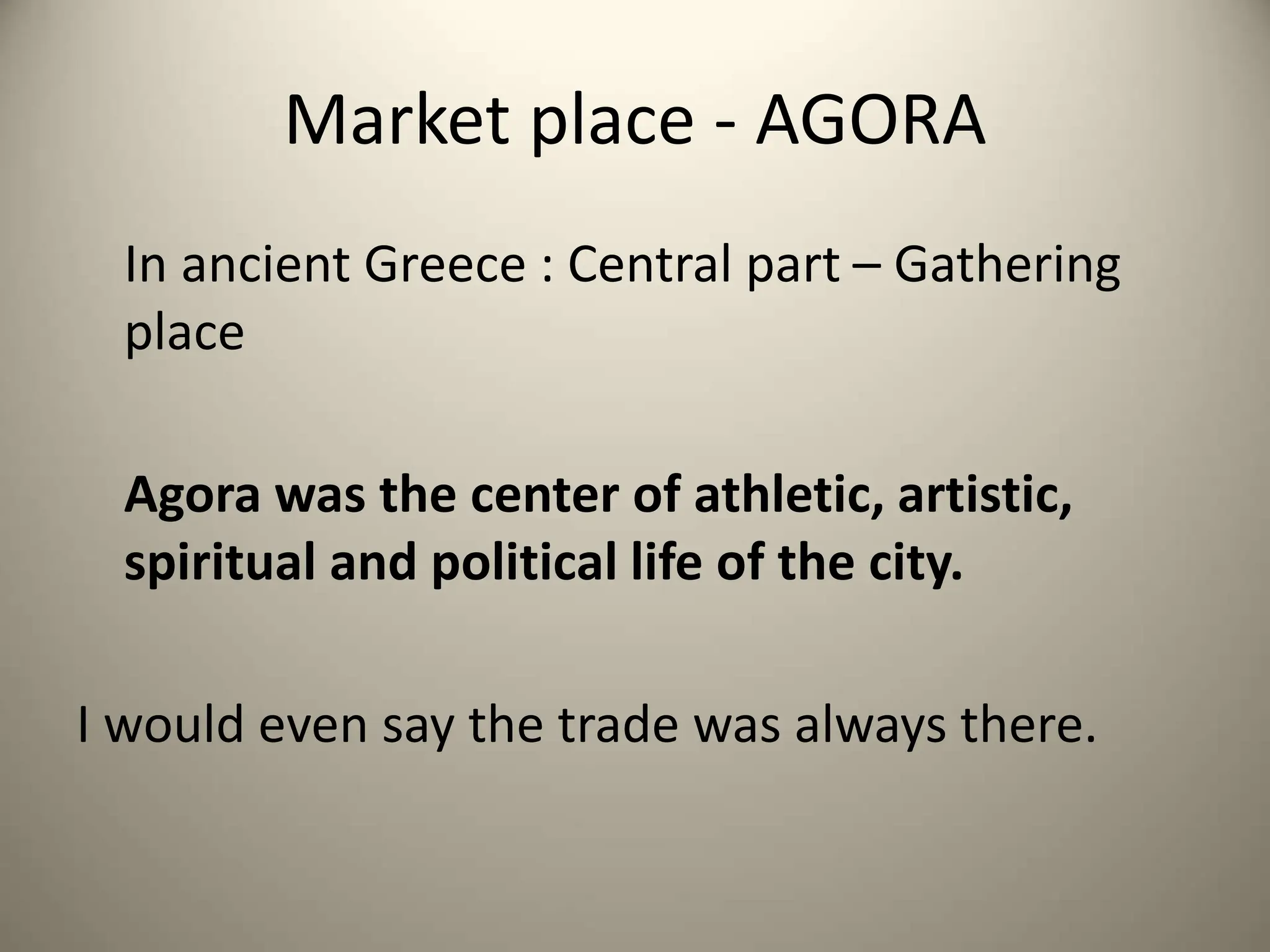 Market place - AGORA
In ancient Greece : Central part – Gathering
place
Agora was the center of athletic, artistic,
spiritual and political life of the city.
I would even say the trade was always there.
 