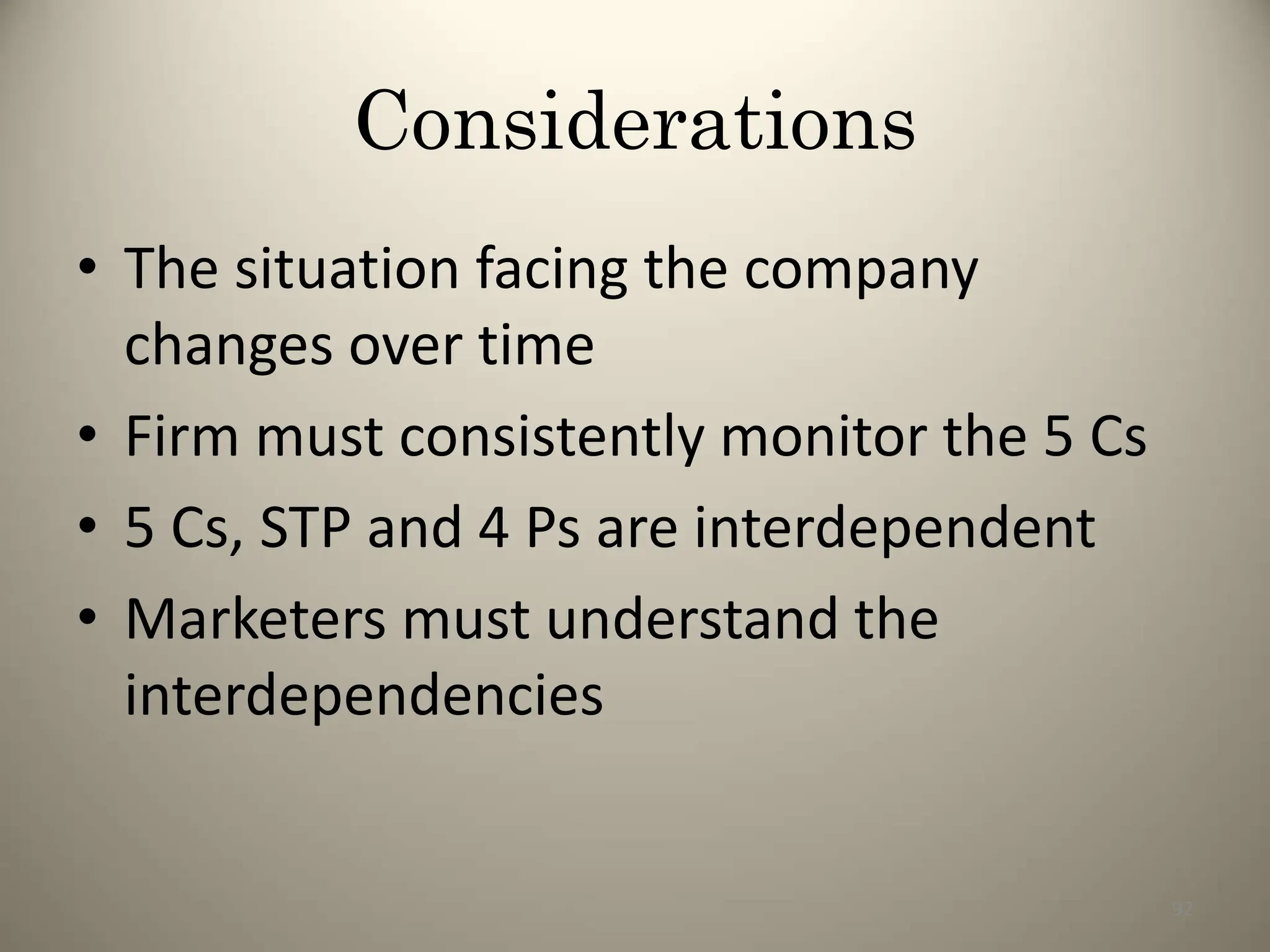 Considerations
• The situation facing the company
changes over time
• Firm must consistently monitor the 5 Cs
• 5 Cs, STP and 4 Ps are interdependent
• Marketers must understand the
interdependencies
92
 