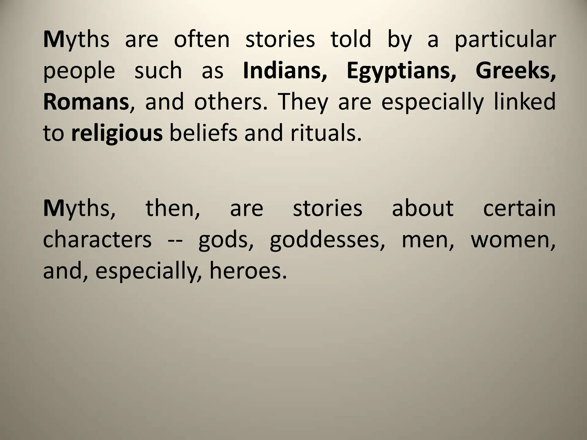 Myths are often stories told by a particular
people such as Indians, Egyptians, Greeks,
Romans, and others. They are especially linked
to religious beliefs and rituals.
Myths, then, are stories about certain
characters -- gods, goddesses, men, women,
and, especially, heroes.
 