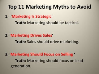 Top 11 Marketing Myths to Avoid
1. 'Marketing Is Strategic‘
Truth: Marketing should be tactical.
2. 'Marketing Drives Sales‘
Truth: Sales should drive marketing.
3. 'Marketing Should Focus on Selling ‘
Truth: Marketing should focus on lead
generation.
 