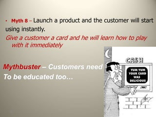 104
• Myth 8 – Launch a product and the customer will start
using instantly.
Give a customer a card and he will learn how to play
with it immediately
Mythbuster – Customers need
To be educated too…
 
