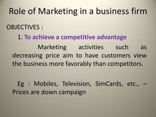 Role of Marketing in a business firm
OBJECTIVES :
1. To achieve a competitive advantage
Marketing activities such as
decreasing price aim to have customers view
the business more favorably than competitors.
Eg : Mobiles, Television, SimCards, etc., –
Prices are down campaign
 
