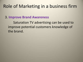 Role of Marketing in a business firm
3. Improve Brand Awareness
Saturation TV advertising can be used to
improve potential customers knowledge of
the brand.
 