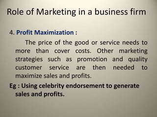 Role of Marketing in a business firm
4. Profit Maximization :
The price of the good or service needs to
more than cover costs. Other marketing
strategies such as promotion and quality
customer service are then needed to
maximize sales and profits.
Eg : Using celebrity endorsement to generate
sales and profits.
 