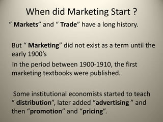 When did Marketing Start ?
“ Markets” and “ Trade” have a long history.
But “ Marketing” did not exist as a term until the
early 1900’s
In the period between 1900-1910, the first
marketing textbooks were published.
Some institutional economists started to teach
“ distribution”, later added “advertising ” and
then “promotion” and “pricing”.
 
