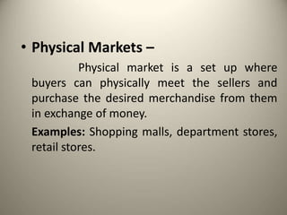 • Physical Markets –
Physical market is a set up where
buyers can physically meet the sellers and
purchase the desired merchandise from them
in exchange of money.
Examples: Shopping malls, department stores,
retail stores.
 