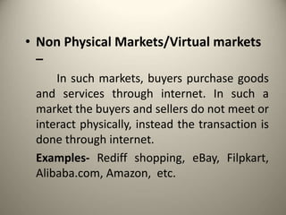 • Non Physical Markets/Virtual markets
–
In such markets, buyers purchase goods
and services through internet. In such a
market the buyers and sellers do not meet or
interact physically, instead the transaction is
done through internet.
Examples- Rediff shopping, eBay, Filpkart,
Alibaba.com, Amazon, etc.
 