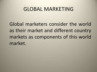 GLOBAL MARKETING
Global marketers consider the world
as their market and different country
markets as components of this world
market.
 