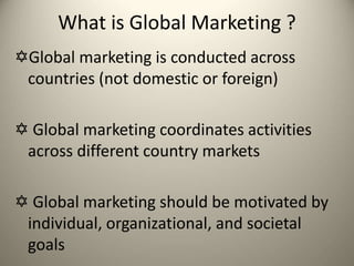 What is Global Marketing ?
Global marketing is conducted across
countries (not domestic or foreign)
 Global marketing coordinates activities
across different country markets
 Global marketing should be motivated by
individual, organizational, and societal
goals
 