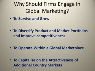 Why Should Firms Engage in
Global Marketing?
• To Survive and Grow
• To Diversify Product and Market Portfolios
and Improve competitiveness
• To Operate Within a Global Marketplace
• To Capitalize on the Attractiveness of
Additional Country Markets
 