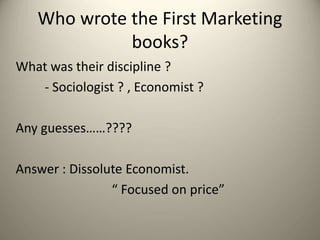 Who wrote the First Marketing
books?
What was their discipline ?
- Sociologist ? , Economist ?
Any guesses……????
Answer : Dissolute Economist.
“ Focused on price”
 