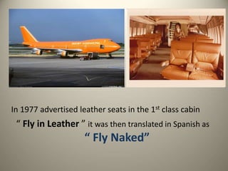 In 1977 advertised leather seats in the 1st class cabin
“ Fly in Leather ” it was then translated in Spanish as
“ Fly Naked”
 