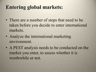 Entering global markets:
• There are a number of steps that need to be
taken before you decide to enter international
markets.
• Analyze the international marketing
environment.
• A PEST analysis needs to be conducted on the
market you enter, to assess whether it is
worthwhile or not.
 