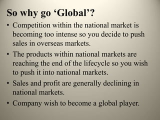 So why go ‘Global’?
• Competition within the national market is
becoming too intense so you decide to push
sales in overseas markets.
• The products within national markets are
reaching the end of the lifecycle so you wish
to push it into national markets.
• Sales and profit are generally declining in
national markets.
• Company wish to become a global player.
 