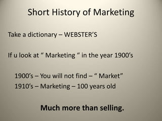 Short History of Marketing
Take a dictionary – WEBSTER’S
If u look at “ Marketing “ in the year 1900’s
1900’s – You will not find – “ Market”
1910’s – Marketing – 100 years old
Much more than selling.
 