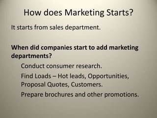 How does Marketing Starts?
It starts from sales department.
When did companies start to add marketing
departments?
Conduct consumer research.
Find Loads – Hot leads, Opportunities,
Proposal Quotes, Customers.
Prepare brochures and other promotions.
 