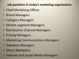 Job positions in today’s marketing organisation.
• Chief Marketing Officer
• Brand Managers
• Category Managers
• Market segment Managers
• Distribution Channel Managers
• Pricing Managers
• Marketing Communication Managers
• Database Managers
• Direct Marketers
• Internet and Social Media Managers
 