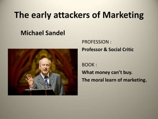 The early attackers of Marketing
Michael Sandel
PROFESSION :
Professor & Social Critic
BOOK :
What money can’t buy.
The moral learn of marketing.
 