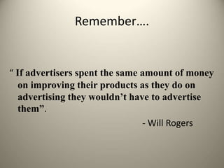 Remember….
“ If advertisers spent the same amount of money
on improving their products as they do on
advertising they wouldn’t have to advertise
them”.
- Will Rogers
 