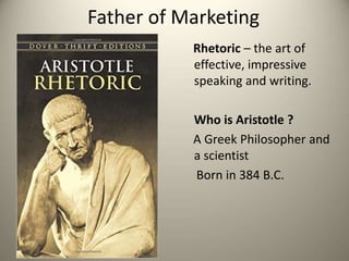 Father of Marketing
Rhetoric – the art of
effective, impressive
speaking and writing.
Who is Aristotle ?
A Greek Philosopher and
a scientist
Born in 384 B.C.
 