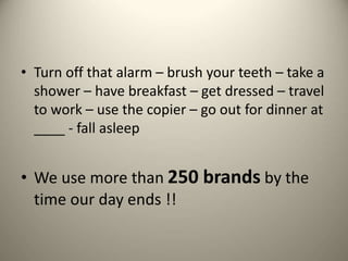 • Turn off that alarm – brush your teeth – take a
shower – have breakfast – get dressed – travel
to work – use the copier – go out for dinner at
____ - fall asleep
• We use more than 250 brands by the
time our day ends !!
 