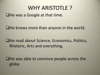 WHY ARISTOTLE ?
He was a Google at that time.
He knows more than anyone in the world.
He read about Science, Economics, Politics,
Rhetoric, Arts and everything.
He was able to convince people across the
globe
 