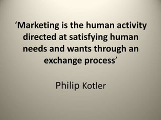 ‘Marketing is the human activity
directed at satisfying human
needs and wants through an
exchange process’
Philip Kotler
 