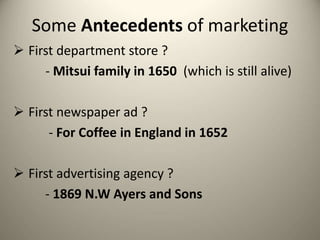 Some Antecedents of marketing
 First department store ?
- Mitsui family in 1650 (which is still alive)
 First newspaper ad ?
- For Coffee in England in 1652
 First advertising agency ?
- 1869 N.W Ayers and Sons
 