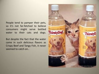 People tend to pamper their pets,
so it’s not far-fetched to believe
consumers might serve bottled
water to their cats and dogs.
But despite the fact that the water
came in such delicious flavors as
Crispy Beef and Tangy Fish, it never
seemed to catch on..
 