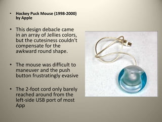 • Hockey Puck Mouse (1998-2000)
by Apple
• This design debacle came
in an array of Jellies colors,
but the cutesiness couldn't
compensate for the
awkward round shape.
• The mouse was difficult to
maneuver and the push
button frustratingly evasive
• The 2-foot cord only barely
reached around from the
left-side USB port of most
App
 