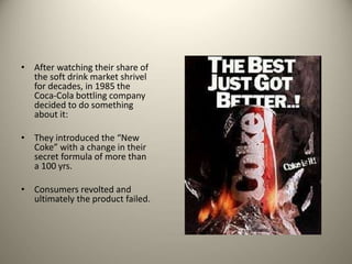 • After watching their share of
the soft drink market shrivel
for decades, in 1985 the
Coca-Cola bottling company
decided to do something
about it:
• They introduced the “New
Coke” with a change in their
secret formula of more than
a 100 yrs.
• Consumers revolted and
ultimately the product failed.
 