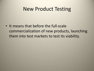 New Product Testing
• It means that before the full-scale
commercialization of new products, launching
them into test markets to test its viability.
 
