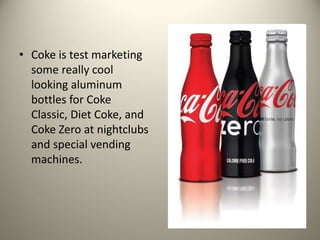 • Coke is test marketing
some really cool
looking aluminum
bottles for Coke
Classic, Diet Coke, and
Coke Zero at nightclubs
and special vending
machines.
 