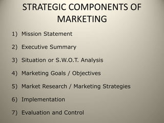 STRATEGIC COMPONENTS OF
MARKETING
1) Mission Statement
2) Executive Summary
3) Situation or S.W.O.T. Analysis
4) Marketing Goals / Objectives
5) Market Research / Marketing Strategies
6) Implementation
7) Evaluation and Control
 