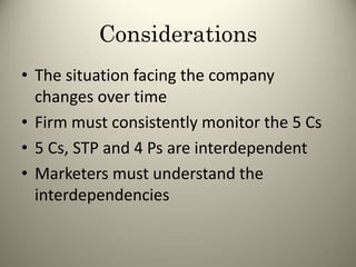 Considerations
• The situation facing the company
changes over time
• Firm must consistently monitor the 5 Cs
• 5 Cs, STP and 4 Ps are interdependent
• Marketers must understand the
interdependencies
92
 