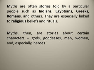 Myths are often stories told by a particular
people such as Indians, Egyptians, Greeks,
Romans, and others. They are especially linked
to religious beliefs and rituals.
Myths, then, are stories about certain
characters -- gods, goddesses, men, women,
and, especially, heroes.
 
