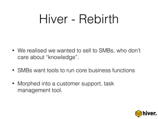 Hiver - Rebirth
• We realised we wanted to sell to SMBs, who don’t
care about “knowledge”.
• SMBs want tools to run core business functions
• Morphed into a customer support, task
management tool.
 