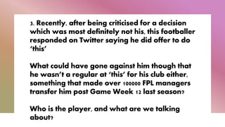 3. Recently, after being criticised for a decision
which was most definitely not his, this footballer
responded on Twitter saying he did offer to do
‘this’
What could have gone against him though that
he wasn’t a regular at ‘this’ for his club either,
something that made over 100000 FPL managers
transfer him post Game Week 12 last season?
Who is the player, and what are we talking
about?
 