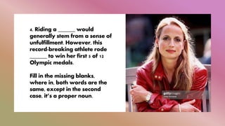 4. Riding a ______ would
generally stem from a sense of
unfulfillment. However, this
record-breaking athlete rode
______ to win her first 5 of 12
Olympic medals.
Fill in the missing blanks,
where in, both words are the
same, except in the second
case, it’s a proper noun.
 