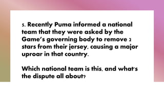 5. Recently Puma informed a national
team that they were asked by the
Game’s governing body to remove 2
stars from their jersey, causing a major
uproar in that country.
Which national team is this, and what's
the dispute all about?
 