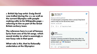 6. British hip hop artist, Craig David
was trolled during the 2016 as well as
the current Olympics with people
making edits to his Wikipedia page –
referring to him as part of the Great
Britain archery team.
The reference here is a set of famous
lyrics from one of his hit songs, which
sound similar to what is seemingly a
non fussy role in that sport.
What role is this, that he fictionally
undertakes at the Olympics?
 