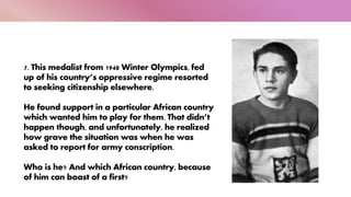 7. This medalist from 1948 Winter Olympics, fed
up of his country’s oppressive regime resorted
to seeking citizenship elsewhere.
He found support in a particular African country
which wanted him to play for them. That didn’t
happen though, and unfortunately, he realized
how grave the situation was when he was
asked to report for army conscription.
Who is he? And which African country, because
of him can boast of a first?
 