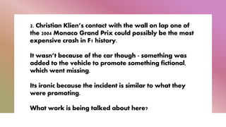 2. Christian Klien’s contact with the wall on lap one of
the 2004 Monaco Grand Prix could possibly be the most
expensive crash in F1 history.
It wasn’t because of the car though - something was
added to the vehicle to promote something fictional,
which went missing.
Its ironic because the incident is similar to what they
were promoting.
What work is being talked about here?
 