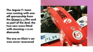 The Jaguar F1 team
was running with one-
off sponsorship from
the Ocean’s 12 film and
as part of the deal, the
two cars were fitted
with stunning £150,000
diamonds
The one on Klein’s car
was never recovered
 