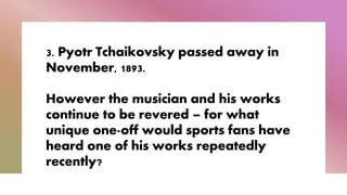 3. Pyotr Tchaikovsky passed away in
November, 1893.
However the musician and his works
continue to be revered – for what
unique one-off would sports fans have
heard one of his works repeatedly
recently?
 