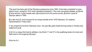 This sport has been part of the Olympics programme since 1904. It has been contested in every
edition since, except for 1912 when Swedish prohibited it. The most successful athletes, A, B and
C have all won 3 gold medals each. B and C are from the same country, D which made its
Olympic debut in 1900.
E is also from D, and is known for an unique double at the 1976 Olympics. E’s nephew,
represented F in Tokyo 2021.
F has hosted the Summer Olympics once – the year G’s gold medal winning streak in Hockey was
halted at 6 by H.
G & H in a unique first had its athletes, I & J finish 1st and 3rd in the qualifying heats of a track and
field event in the ongoing Olympics.
Give me A-J.
 