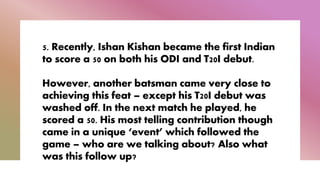 5. Recently, Ishan Kishan became the first Indian
to score a 50 on both his ODI and T20I debut.
However, another batsman came very close to
achieving this feat – except his T20I debut was
washed off. In the next match he played, he
scored a 50. His most telling contribution though
came in a unique ‘event’ which followed the
game – who are we talking about? Also what
was this follow up?
 